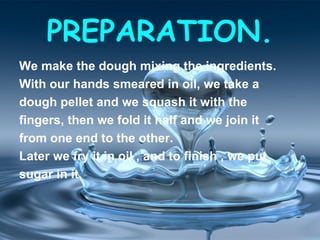 PREPARATION.
We make the dough mixing the ingredients.
With our hands smeared in oil, we take a
dough pellet and we squash it with the
fingers, then we fold it half and we join it
from one end to the other.
Later we fry it in oil , and to finish , we put
sugar in it.
 