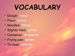 VOCABULARY
•   Dough- masa.
•   Flour- harina.
•   Noodles- fideos.
•   Slightly fried- sofrito.
•   Container- recipiente.
•   Frying pan- sartén.
•   To heat- calentar.
 