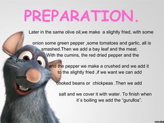 PREPARATION.
       Later in the same olive oil,we make a slightly fried, with some

         onion some green pepper ,some tomatoes and garlic, all is
             smashed.Then we add a bay leaf and the meat.
                With the cumins, the red dried pepper and the
pepper
                 and the pepper we make a crushed and we add it
                     to the slightly fried ,if we want we can add
some
                    cooked beans or chickpeas .Then we add
some
                      salt and we cover it with water. To finish when
                               it´s boiling we add the “gurullos”.
 