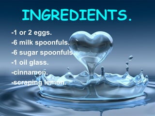 INGREDIENTS.
-1 or 2 eggs.
-6 milk spoonfuls.
-6 sugar spoonfuls.
-1 oil glass.
-cinnamon.
-scraping lemon.
 