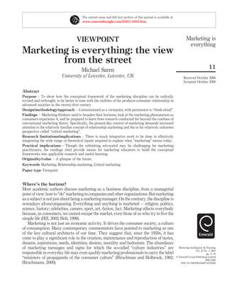 The current issue and full text archive of this journal is available at
                                         www.emeraldinsight.com/0263-4503.htm




                                     VIEWPOINT                                                                              Marketing is
                                                                                                                             everything
Marketing is everything: the view
        from the street
                                                                                                                                                 11
                                        Michael Saren
                           University of Leicester, Leicester, UK                                                        Received October 2006
                                                                                                                         Accepted October 2006

Abstract
Purpose – To show how the conceptual framework of the marketing discipline can be radically
revised and rethought, to be better in tune with the realities of the producer-consumer relationship in
advanced societies in the twenty-ﬁrst century.
Design/methodology/approach – Commissioned as a viewpoint, with permission to “think aloud”.
Findings – Marketing thinkers need to broaden their horizons, look at the marketing phenomenon as
consumers experience it, and be prepared to learn from research conducted far beyond the conﬁnes of
conventional marketing theory. Speciﬁcally, the present-day context of marketing demands increased
attention to the relatively familiar concept of relationship marketing and the so far relatively unknown
perspective called “critical marketing”.
Research limitations/implications – There is much integrative work to be done in effectively
integrating the wide range of theoretical inputs required to explain what “marketing” means today.
Practical implications – Though the rethinking advocated may be challenging for marketing
practitioners, the readings cited provide means for marketing educators to build the conceptual
frameworks into applicable research and useful learning.
Originality/value – A glimpse of the future.
Keywords Marketing, Relationship marketing, Critical marketing
Paper type Viewpoint


Where’s the horizon?
Most academic authors discuss marketing as a business discipline, from a managerial
point of view: how to “do” marketing in companies and other organizations. But marketing
as a subject is not just about being a marketing manager. On the contrary, the discipline is
nowadays all-encompassing. Everything and anything is marketed – religion, politics,
science, history; celebrities, careers, sport, art, ﬁction, fact. Marketing affects everybody
because, as consumers, we cannot escape the market, even those of us who try to live the
simple life (Hill, 2002; Holt, 1998).
   Marketing is not just an economic activity. It drives the consumer society, a culture
of consumption. Many contemporary commentators have pointed to marketing as one
of the key cultural architects of our time. They suggest that, since the 1950s, it has
come to play a signiﬁcant role in the creation, maintenance and reproduction of tastes,
dreams, aspirations, needs, identities, desires, morality and hedonism. The abundance
of marketing messages and signs for which the so-called “culture industries” are                                     Marketing Intelligence & Planning
                                                                                                                                     Vol. 25 No. 1, 2007
responsible in everyday life may even qualify marketing professionals to carry the label                                                       pp. 11-16
“ministers of propaganda of the consumer culture” (Hirschman and Holbrook, 1982;                                   q Emerald Group Publishing Limited
                                                                                                                                              0263-4503
Hirschmann, 2000).                                                                                                    DOI 10.1108/02634500710722362
 