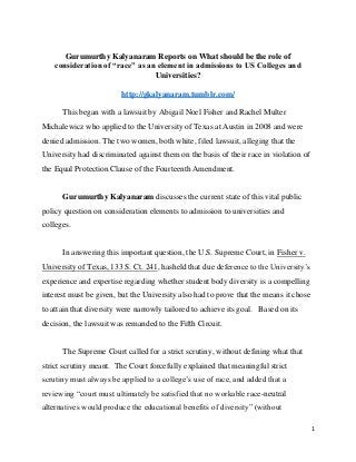 Gurumurthy Kalyanaram Reports on What should be the role of
consideration of “race” as an element in admissions to US Colleges and
Universities?
http://gkalyanaram.tumblr.com/
This began with a lawsuit by Abigail Noel Fisher and Rachel Multer
Michalewicz who applied to the University of Texas at Austin in 2008 and were
denied admission. The two women, both white, filed lawsuit, alleging that the
University had discriminated against them on the basis of their race in violation of
the Equal Protection Clause of the Fourteenth Amendment.

Gurumurthy Kalyanaram discusses the current state of this vital public
policy question on consideration elements to admission to universities and
colleges.

In answering this important question, the U.S. Supreme Court, in Fisher v.
University of Texas, 133 S. Ct. 241, hasheld that due deference to the University’s
experience and expertise regarding whether student body diversity is a compelling
interest must be given, but the University also had to prove that the means it chose
to attain that diversity were narrowly tailored to achieve its goal. Based on its
decision, the lawsuit was remanded to the Fifth Circuit.

The Supreme Court called for a strict scrutiny, without defining what that
strict scrutiny meant. The Court forcefully explained that meaningful strict
scrutiny must always be applied to a college’s use of race, and added that a
reviewing “court must ultimately be satisfied that no workable race-neutral
alternatives would produce the educational benefits of diversity” (without
1

 