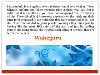 Satnaam.info is not against external expression of your relgion. Wear
religious uniform and follow religious rules if thats what you feel is
right, but it is pointless if you have not conquored the five thieves
within. The original Panj Pyare were pure souls on the inside and their
outer form expressed to the world that they were beacons of hope. For
alot of narrow minded relgious people nowadays they think just by
looking like the great Sikh saints of the past and just by reading
prayers and doing rituals like the great Sikh saints of the past, they are
better than others.

 