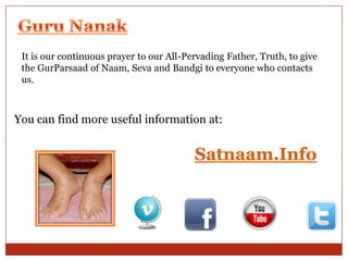 It is our continuous prayer to our All-Pervading Father, Truth, to give
the GurParsaad of Naam, Seva and Bandgi to everyone who contacts
us.

You can find more useful information at:

 