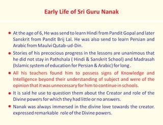 Early Life of Sri Guru Nanak
Attheageof6,HewassendtolearnHindifromPanditGopalandlater
Sanskrit from Pandit Brij Lal. He was also send to learn Persian and
ArabicfromMaulviQutab-ud-Din.
Stories of his precocious progress in the lessons are unanimous that
he did not stay in Pathshala ( Hindi & Sanskrit School) and Madrasah
(IslamicsystemofeducationforPersian&Arabic)forlong.
It is said he use to question them about the Creator and role of the
Divinepowersforwhichtheyhadlittleornoanswers.
Nanak was always immersed in the divine love towards the creator.
expressedremarkable roleoftheDivinepowers.
All his teachers found him to possess signs of Knowledge and
Intelligence beyond their understanding of subject and were of the
opinionthatitwasunnecessaryforhimtocontinueinschools.
 