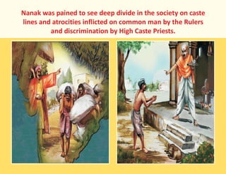 Nanak was pained to see deep divide in the society on caste
lines and atrocities inflicted on common man by the Rulers
and discrimination by High Caste Priests.
 