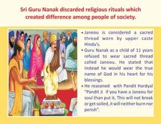 Sri Guru Nanak discarded religious rituals which
created difference among people of society.
Janeou is considered a sacred
thread worn by upper caste
Hindu’s.
Guru Nanak as a child of 11 years
refused to wear sacred thread
called Janeou. He stated that
instead he would wear the true
name of God in his heart for his
blessings.
He reasoned with Pandit Hardyal
“Pandit Ji if you have a Janeou for
soul than put it, This will not break
orgetsoiled,itwillneitherburnnor
perish”.
 