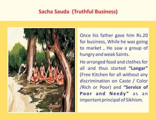 Sacha Sauda (Truthful Business)
Once his father gave him Rs.20
for business, While he was going
to market , He saw a group of
hungryandweakSaints.
He arranged food and clothes for
all and thus started “Langar”
(Free Kitchen for all without any
discrimination on Caste / Color
/Rich or Poor) and “Service of
Poor and Needy” as an
importantprincipalofSikhism.
 