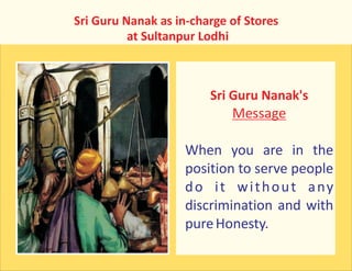 Sri Guru Nanak as in-charge of Stores
at Sultanpur Lodhi
Sri Guru Nanak's
Message
When you are in the
position to serve people
do it without any
discrimination and with
pureHonesty.
 