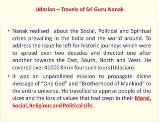 Nanak realised about the Social, Political and Spiritual
crises prevailing in the India and the world around. To
address the issue he left for historic journeys which were
to spread over two decades and directed one after
another towards the East, South, North and West. He
coveredover41000Kminfoursuchtours(Udasian).
It was an unparalleled mission to propagate divine
message of “One God” and “Brotherhood of Mankind” to
the entire universe. He travelled to apprise people of the
vices and the loss of values that had crept in their Moral,
Social,ReligiousandPoliticalLife.
Udasian – Travels of Sri Guru Nanak
 
