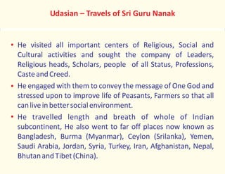 He visited all important centers of Religious, Social and
Cultural activities and sought the company of Leaders,
Religious heads, Scholars, people of all Status, Professions,
CasteandCreed.
He engaged with them to convey the message of One God and
stressed upon to improve life of Peasants, Farmers so that all
canliveinbettersocialenvironment.
He travelled length and breath of whole of Indian
subcontinent, He also went to far off places now known as
Bangladesh, Burma (Myanmar), Ceylon (Srilanka), Yemen,
Saudi Arabia, Jordan, Syria, Turkey, Iran, Afghanistan, Nepal,
BhutanandTibet(China).
Udasian – Travels of Sri Guru Nanak
 