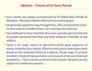 Udasian – Travels of Sri Guru Nanak
Guru Nanak was always accompanied by his fellow Bala (Hindu) &
Mardana (Muslim)aRebeb(MusicalInstrument)player.
HegenerallywalkedhiswaythroughPlain,Hillsand alongtherivers.
Healsousedallavailablemeans forcrossingriversandseas.
He is believed to have travelled, thus over a greater part of land and
for greater period of time than any other prophet or founder of any
religion.
There is no single source or document which gives sequence of
places visited by Guru Nanak. Effort to track places have been made
based on the available historical evidence, Route maps of ancient
travellers, mode of transportation and account of various Historical
Gurdwara’s. Theremaybevariationinthisrecords.Researchonthis
subjectisacontinuousprocess….
 