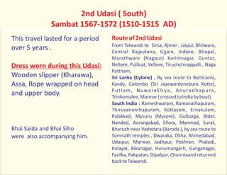 2nd Udasi ( South)
Sambat 1567-1572 (1510-1515 AD)
This travel lasted for a period
over 5 years .
Wooden slipper (Kharawa),
Assa, Rope wrapped on head
and upper body.
Bhai Saida and Bhai Siho
were also accompanying him.
Dress worn during this Udasi:
Routeof2ndUdasi
From Talwandi to Sirsa, Ajmer , Jaipur, Bhilwara,
Central Rajputana, Ujjain, Indore, Bhopal,
Marathware (Nagpur) Karimnagar, Guntur,
Nellore, Pullicat, Vellore, Tiruchchirappalli , Naga
Pattnam,
Sri Lanka (Cylone) , By sea route to Batticaola,
Kandy, Colombo (Sri Jayewardenepura Kotte),
Putlam, NuwareEliya, Anuradhapura,
Trinkomalee,Mannar(crossedtoIndiabyboat)
South India : Rameshwaram, Ramanathapuram,
Thiruvananthapuram, Kottayam, Ernakulam,
Palakkad, Mysuru (Mysore), Gulbarga, Bider,
Nanded, Aurangabad, Ellora, Manmad, Surat,
Bharuch near Vadodara (Baroda ), by sea route to
Somnath temples , Dwaraka, Okha, Ahmedabad,
Udaipur, Marwar, Jodhpur, Pokhran, Phalodi,
Kolayat, Bikanagar, Hanumangarh, Ganganagar,
Fazilka, Pakpatan, Dipalpur, Chunniaand returned
backtoTalwandi.
 