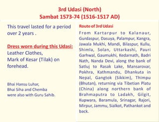 This travel lasted for a period
over 2 years .
Leather Clothes,
Mark of Kesar (Tilak) on
forehead.
Bhai Hansu Luhar,
Bhai Siha and Chemba
were also with Guru Sahib.
Dress worn during this Udasi:
3rd Udasi (North)
Sambat 1573-74 (1516-1517 AD)
Routeof3rdUdasi
From Kartarpur to Kalanaur,
Gurdaspur, Dasuya, Palampur, Kangra,
Jawala Mukhi, Mandi, Bilaspur, Kullu,
Shimla, Solan, Uttarkashi, Pauri
Garhwal, Gaumukhi, Kedarnath, Badri
Nath, Nanda Devi, along the bank of
Satluj to Rasak Lake, Mansarovar,
Pokhra, Kathmandu, Dhankuta in
Nepal, Gangtok (Sikkim), Thimpu
(Bhutan), returning via Tibetian Platu
(China) along northern bank of
Brahmaputra to Ladakh, Gilgit,
Kupwara, Baramula, Srinagar, Rajori,
Mirpur, Jammu, Sialkot, Pathankot and
back.
 