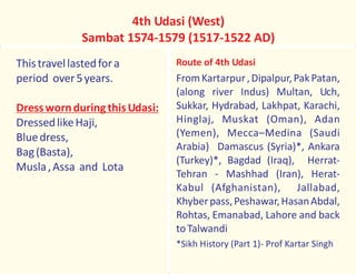 Thistravellastedfora
period over5years.
DressedlikeHaji,
Bluedress,
Bag(Basta),
Musla,Assa and Lota
DresswornduringthisUdasi:
4th Udasi (West)
Sambat 1574-1579 (1517-1522 AD)
Route of 4th Udasi
FromKartarpur,Dipalpur,PakPatan,
(along river Indus) Multan, Uch,
Sukkar, Hydrabad, Lakhpat, Karachi,
Hinglaj, Muskat (Oman), Adan
(Yemen), Mecca–Medina (Saudi
Arabia) Damascus (Syria)*, Ankara
(Turkey)*, Bagdad (Iraq), Herrat-
Tehran - Mashhad (Iran), Herat-
Kabul (Afghanistan), Jallabad,
Khyberpass,Peshawar,HasanAbdal,
Rohtas, Emanabad, Lahore and back
toTalwandi
*Sikh History (Part 1)- Prof Kartar Singh
 