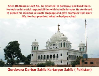 After 4th Udasi in 1522 AD, he returned to Kartarpur and lived there.
He took on his social responsibilities with humble fervour. He continued
to preach his sermons in simple language and gave examples from daily
life. He thus practiced what he had preached.
Gurdwara Darbar Sahib Kartarpur Sahib ( Pakistan)
 