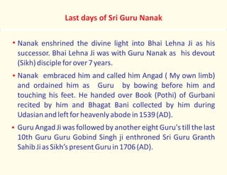 Last days of Sri Guru Nanak
Nanak enshrined the divine light into Bhai Lehna Ji as his
successor. Bhai Lehna Ji was with Guru Nanak as his devout
(Sikh)discipleforover7years.
Nanak embraced him and called him Angad ( My own limb)
and ordained him as Guru by bowing before him and
touching his feet. He handed over Book (Pothi) of Gurbani
recited by him and Bhagat Bani collected by him during
Udasianandleftforheavenlyabodein1539(AD).
Guru Angad Ji was followed by anothereight Guru's till the last
10th Guru Guru Gobind Singh ji enthroned Sri Guru Granth
SahibJiasSikh’spresentGuruin1706(AD).
 