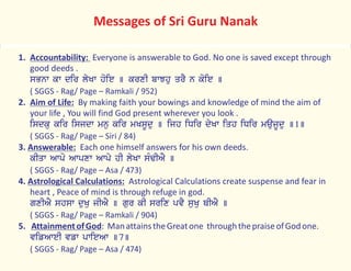 1. Accountability: Everyone is answerable to God. No one is saved except through
good deeds .
sBnw kw dir lyKw hoie ] krxI bwJhu qrY n koie ]
( SGGS - Rag/ Page – Ramkali / 952)
2. Aim of Life: By making faith your bowings and knowledge of mind the aim of
your life , You will find God present wherever you look .
isdku kir isjdw mnu kir mKsUdu ] ijh iDir dyKw iqh iDir maujUdu ]1]
( SGGS - Rag/ Page – Siri / 84)
3. Answerable: Each one himself answers for his own deeds.
kIqw Awpo Awpxw Awpy hI lyKw sMFIAY ]
( SGGS - Rag/ Page – Asa / 473)
4. Astrological Calculations: Astrological Calculations create suspense and fear in
heart , Peace of mind is through refuge in god.
gxIAY shsw duKu jIAY ] gur kI srix pvY suKu QIAY ]
( SGGS - Rag/ Page – Ramkali / 904)
5. AttainmentofGod: ManattainstheGreatone throughthepraiseofGodone.
vifAweI vfw pwieAw ]7]
( SGGS - Rag/ Page – Asa / 474)
Messages of Sri Guru Nanak
 