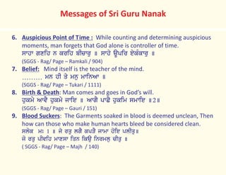 6. Auspicious Point of Time : While counting and determining auspicious
moments, man forgets that God alone is controller of time.
swhw gxih n krih bIcwru ] swhy aUpir eykMkwru ]
(SGGS - Rag/ Page – Ramkali / 904)
7. Belief: Mind itself is the teacher of the mind.
……… mn hI qy mnu mwinAw ]
(SGGS - Rag/ Page – Tukari / 1111)
8. Birth & Death: Man comes and goes in God’s will.
hukmy AwvY hukmy jwie ] AwgY pwCY hukim smwie ]2]
(SGGS - Rag/ Page – Gauri / 151)
9. Blood Suckers: The Garments soaked in blood is deemed unclean, Then
how can those who make human hearts bleed be considered clean.
slok mÚ 1 ] jy rqu lgY kpVY jwmw hoie plIqu]
jo rqu pIvih mwxsw iqn ikau inrmlu cIqu ]
( SGGS - Rag/ Page – Majh / 140)
Messages of Sri Guru Nanak
 