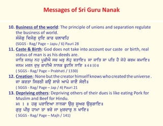 10. Business of the world: The principle of unions and separation regulate
the business of world.
sMjogu ivjogu duie kwr clwvih
(SGGS - Rag/ Page – Japu / 6) Pauri 28
11. Caste & Birth: God does not take into account our caste or birth, real
status of man is as his deeds are.
jwiq jnmu nh pUCIAY sc Gru lyhu bqwie] sw jwiq sw piq hY jyhy krm kmwie]
jnm mrn duKu kwtIAY nwnk CUtis nwie ]4]10]
( SGGS - Rag/ Page – Prabhati / 1330)
12. Creation:Nonebutthecreatorhimselfknowswhocreatedtheuniverse.
jw krqw isrTI kau swjy Awpy jwxY soeI]
( SGGS - Rag/ Page – Jap / 4) Pauri 21
13. Depriving others: Depriving others of their dues is like eating Pork for
Muslim and Beef for Hindu.
mÚ 1 ] hku prwieAw nwnkw ausu sUAr ausugwie]
guru pIru hwmw qw Bry jw murdwru n Kwie]
( SGGS - Rag/ Page – Majh / 141)
Messages of Sri Guru Nanak
 
