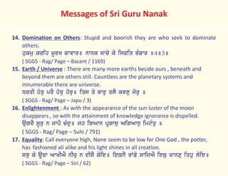 14. Domination on Others: Stupid and boorish they are who seek to dominate
others.
hukmu krih mUrK gwvwr] nwnk swcy ky isPiq BMfwr ]4]3]
( SGGS - Rag/ Page – Basant / 1169)
15. Earth / Universe : There are many more earths beside ours , beneath and
beyond them are others still. Countless are the planetary systems and
innumerable there are universe.
DrqI horu prY horu horu] iqs qy Bwru qlY kvxu joru ]
( SGGS - Rag/ Page – Japu / 3)
16. Enlightenment : As with the appearance of the sun luster of the moon
disappears , so with the attainment of knowledge ignorance is dispelled.
augvY sUru n jwpY cMdu] jh igAwn pRgwsu AigAwnu imtMqu ]
( SGGS - Rag/ Page – Suhi / 791)
17. Equality: Call everyone high, None seem to be low for One God , the potter,
has fashioned all alike and his light shines in all creation.
sBu ko aUcw AwKIAY nIcu n dIsY koie] ieknY BWfy swijAY ieku cwnxu iqhu loie]
( SGGS - Rag/ Page – Siri / 62)
Messages of Sri Guru Nanak
 