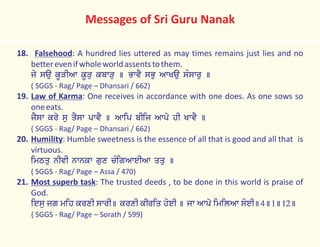 18. Falsehood: A hundred lies uttered as may times remains just lies and no
betterevenifwholeworldassentstothem.
jy sau kUVIAw kUVu kbwVu ] BwvY sBu AwKau sMswru ]
( SGGS - Rag/ Page – Dhansari / 662)
19. Law of Karma: One receives in accordance with one does. As one sows so
oneeats.
jYsw kry su qYsw pwvY ] Awip bIij Awpy hI KwvY ]
( SGGS - Rag/ Page – Dhansari / 662)
20. Humility: Humble sweetness is the essence of all that is good and all that is
virtuous.
imTqu nIvI nwnkw gux cMigAweIAw qqu ]
( SGGS - Rag/ Page – Assa / 470)
21. Most superb task: The trusted deeds , to be done in this world is praise of
God.
iesu jg mih krxI swrI] krxI kIriq hoeI ] jw Awpy imilAw soeI]4]1]12]
( SGGS - Rag/ Page – Sorath / 599)
Messages of Sri Guru Nanak
 