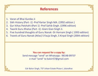 References
1. Varan of Bhai Gurdas Ji
2. Sikh History (Part -1) -Prof Kartar Singh MA. (1992 edition )
3. Gur Itihas Patshahi-(Part 1) -Prof Sahib Singh. (1996 edition)
4. Twarik Guru Khalsa (Part -1) -Giani Gian Singh Ji.
5. Five hundred thoughts of Guru Nanak -Dr Harnam Singh ( 1993 edition)
6. Travels of Guru Nanak (Atlas) S Fauja Singh, S Kirpal Singh (2004 edition)
You can request for a copy by:
Send message "send" on Whatsapp : 98148-09737
e-mail "send" to balvir57@gmail.com
Cdr Balvir Singh, 737 Urban Estate Phase I, Jalandhar.
 