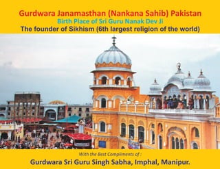 Gurdwara Janamasthan (Nankana Sahib) Pakistan
Birth Place of Sri Guru Nanak Dev Ji
The founder of Sikhism (6th largest religion of the world)
With the Best Compliments of :
Gurdwara Sri Guru Singh Sabha, Imphal, Manipur.
 