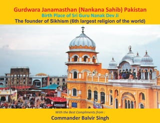 Gurdwara Janamasthan (Nankana Sahib) Pakistan
Birth Place of Sri Guru Nanak Dev Ji
The founder of Sikhism (6th largest religion of the world)
With the Best Compliments from :
Commander Balvir Singh
 