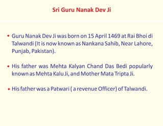 Guru Nanak Dev Jiwas born on 15 April 1469 at Rai Bhoi di
Talwandi(ItisnowknownasNankanaSahib,NearLahore,
Punjab,Pakistan).
His father was Mehta Kalyan Chand Das Bedi popularly
knownasMehtaKaluJi,andMotherMataTriptaJi.
HisfatherwasaPatwari(arevenueOfficer)ofTalwandi.
Sri Guru Nanak Dev Ji
 