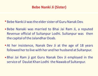 BebeNankiJiwastheeldersisterofGuruNanakDev.
Bebe Nanaki was married to Bhai Jai Ram Ji, a reputed
Revenue official of Sultanpur Lodhi. Sultanpur was then
thecapitaloftheJalandharDoab.
At her insistence, Nanak Dev Ji at the age of 18 years
followedhertolivewithherandherhusbandatSultanpur.
Bhai Jai Ram ji got Guru Nanak Dev Ji employed in the
serviceof DaulatKhanLodhi theNawabofSultanpur.
Bebe Nanki Ji (Sister)
 