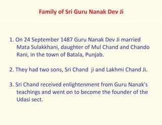 Family of Sri Guru Nanak Dev Ji
1. On 24 September 1487 Guru Nanak Dev Ji married
Mata Sulakkhani, daughter of Mul Chand and Chando
Rani, in the town of Batala, Punjab.
2. They had two sons, Sri Chand ji and Lakhmi Chand Ji.
3. Sri Chand received enlightenment from Guru Nanak's
teachings and went on to become the founder of the
Udasi sect.
 