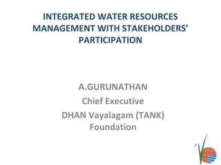INTEGRATED WATER RESOURCES
MANAGEMENT WITH STAKEHOLDERS’
PARTICIPATION

A.GURUNATHAN
Chief Executive
DHAN Vayalagam (TANK)
Foundation

 