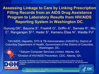 Assessing Linkage to Care by Linking Prescription
  Filling Records from an AIDS Drug Assistance
  Program to Laboratory Results from HIV/AIDS
        Reporting System in Washington DC.
Gurung DK1, Bayone S1, Freehill G1, Griffin A1, Samala R1, Wu
 C1, Rangarajan S2,3, Hader S1, Kamanu Elias N1, Weidle PJ3

  1HIV/AIDS,  Hepatitis, STD & TB Administration (HAHSTA), District of
 Columbia Department of Health, Government of the District of Columbia,
                            Washington, DC.
           2 Satyam Computer Services Limited, Atlanta, GA.

          3Division of HIV/AIDS Prevention, CDC, Atlanta, GA.

           Disclaimer: The findings and conclusions in this presentation are those of the authors and do not
           necessarily represent the views of the Centers for Disease Control and Prevention or the DC Department
           of Health.
 