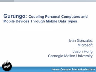 Gurungo: Coupling Personal Computers and
Mobile Devices Through Mobile Data Types
Ivan Gonzalez
Microsoft
Jason Hong
Carnegie Mellon University
 
