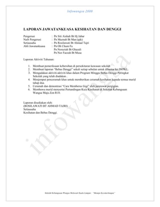 Infowangsa 2008

LAPORAN JAWATANKUASA KESIHATAN DAN DENGGI
Pengerusi
Naib Pengerusi
Setiausaha
Ahli Jawatankuasa

:
:
:
:

Pn Siti Aishah Bt Hj Jabar
Pn Maznah Bt Man (pjk)
Pn Rosilawati Bt Ahmad Tajri
Pn Oh Chum Fa
Pn Noraziah Bt Ghazali
Pn Nor Faezah Bt Musa

Laporan Aktiviti Tahunan:
1. Membuat pemeriksaan kebersihan di persekitaran kawasan sekolah
2. Membuat laporan “Bebas Denggi” sekali setiap sebulan untuk dihantar ke JWPKL.
3. Mengadakan aktiviti-aktiviti khas dalam Program Minggu Bebas Denggi Peringkat
Sekolah yang telah diadakan .
4. Menjemput penceramah khas untuk memberikan ceramah kesihatan kepada semua murid
tahap dua.
5. Ceramah dan demontrasi “Cara Memberus Gigi” oleh jururawat pergigian.
6. Membawa murid menyertai Pertandingan Kuiz Kesihatan di Sekolah Kebangsaan
Wangsa Maju Zon R10.
Laporan disediakan oleh:
(ROSILAWATI BT AHMAD TAJRI)
Setiausaha
Kesihatan dan Bebas Denggi.

Sekolah Kebangsaan Wangsa Melawati Kuala Lumpur: “Menuju Kecemerlangan”

 