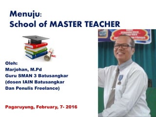Menuju:
School of MASTER TEACHER
Oleh:
Marjohan, M.Pd
Guru SMAN 3 Batusangkar
(dosen IAIN Batusangkar
Dan Penulis Freelance)
Pagaruyung, February, 7- 2016
 