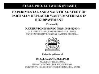 EXPERIMENTAL AND ANALYTICAL STUDY OF
PARTIALLY REPLACED WASTE MATERIALS IN
RIGIDPAVEMENT
Under the guidance of
Dr. G.LAVANYA.M.E.,Ph.D
ASSISTANT PROFESSOR,
DEPARTMENT OF CIVIL ENGINEERING,
UNIVERSITY COLLEGE OF ENGINEERING, RAMANAD
Presented by
N.GURUVIGNESH (REG NO:910018413004)
M.E. STRUCTURAL ENGINEERING (FULLTIME),
ANNA UNIVERSITY REGIONAL CAMPUS, MADURAI.
ST5313- PROJECTWORK (PHASE I)
 