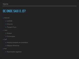 TEXTO
DE ONDE SAIU O JS?
▸ Scheme
▸ Lambda
▸ Closures
▸ Tipagem fraca
▸ Java
▸ Sintaxe
▸ Convençoes
▸ Self
▸ Herança baseado em protótipos
▸ Objetos dinâmicos
▸ Perl
▸ Experessões regulares
 