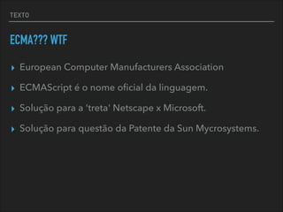 TEXTO
ECMA??? WTF
▸ European Computer Manufacturers Association
▸ ECMAScript é o nome oﬁcial da linguagem.
▸ Solução para a 'treta' Netscape x Microsoft.
▸ Solução para questão da Patente da Sun Mycrosystems.
 