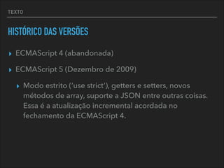 TEXTO
HISTÓRICO DAS VERSÕES
▸ ECMAScript 4 (abandonada)
▸ ECMAScript 5 (Dezembro de 2009)
▸ Modo estrito (‘use strict’), getters e setters, novos
métodos de array, suporte a JSON entre outras coisas.
Essa é a atualização incremental acordada no
fechamento da ECMAScript 4.
 