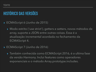 TEXTO
HISTÓRICO DAS VERSÕES
▸ ECMAScript 6 (Junho de 2015)
▸ Modo estrito (‘use strict’), getters e setters, novos métodos de
array, suporte a JSON entre outras coisas. Essa é a
atualização incremental acordada no fechamento da
ECMAScript 4.
▸ ECMAScript 7 (Junho de 2016)
▸ Também conhecida como ECMAScript 2016, é a ultima fase
da versão Harmony. Inclui features como operadores
exponenciais e o método Array.prototype.includes.
 