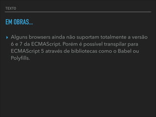 TEXTO
EM OBRAS...
▸ Alguns browsers ainda não suportam totalmente a versão
6 e 7 da ECMAScript. Porém é possível transpilar para
ECMAScript 5 através de bibliotecas como o Babel ou
Polyﬁlls.
 
