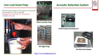 Low-cost insect trap
Used for safe storage of food grains during daily
consumption by the household
Suitable for bin holding 25 - 50 kg grains
1,50,000 units sold
Stack probe trap
UV light trap
https://www.mohantrap.com/
Acoustic Detection System
Probe & signal processing unit
Bin filled with Chickpea
01-12-2022 guru.pn@icar.gov.in
 