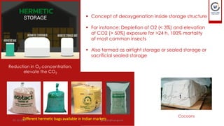 Different hermetic bags available in Indian markets
▪ Concept of deoxygenation inside storage structure
▪ For instance: Depletion of O2 (< 3%) and elevation
of CO2 (> 50%) exposure for >24 h, 100% mortality
of most common insects
▪ Also termed as airtight storage or sealed storage or
sacrificial sealed storage
Cocoons
Reduction in O2 concentration,
elevate the CO2
01-12-2022 guru.pn@icar.gov.in
 
