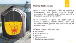 Thermal Technologies
• Heat or thermal treatment inhibits the activity of
lipoxygenase and lipase enzymes, thereby
decreasing the rancidity and moisture content of
the grains, expanding the shelf-life.
• Heat treatment of grains has been used to
denature proteins, modify aroma, taste and
structure of starch granules, and also to reduce the
microbial load.
Different thermal techniques
✓ Microwave,
✓ Radio frequency,
✓ Infrared,
✓ Ohmic heating,
✓ Oscillating magnetic field
01-12-2022
guru.pn@icar.gov.in
27
 
