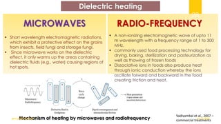 Dielectric heating
▪ Short wavelength electromagnetic radiations,
which exhibit a protective effect on the grains
from insects, field fungi and storage fungi.
▪ Since microwave works on the dielectric
effect, it only warms up the areas containing
dielectric fluids (e.g., water) causing regions of
hot spots.
MICROWAVES RADIO-FREQUENCY
Mechanism of heating by microwaves and radiofrequency
▪ A non-ionizing electromagnetic wave of upto 11
m wavelength with a frequency range of 1 to 300
MHz.
▪ commonly used food processing technology for
drying, baking, sterilization and pasteurization as
well as thawing of frozen foods
▪ Dissociative ions in foods also produce heat
through ionic conduction whereby the ions
oscillate forward and backward in the food
creating friction and heat.
Vadivambal et al., 2007 –
commercial treatments
01-12-2022
guru.pn@icar.gov.in
28
 