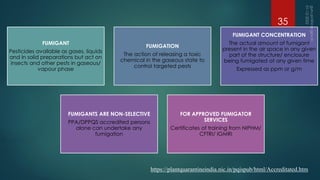 FUMIGANT
Pesticides available as gases, liquids
and in solid preparations but act on
insects and other pests in gaseous/
vapour phase
FUMIGATION
The action of releasing a toxic
chemical in the gaseous state to
control targeted pests
FUMIGANT CONCENTRATION
The actual amount of fumigant
present in the air space in any given
part of the structure/ enclosure
being fumigated at any given time
Expressed as ppm or g/m
FUMIGANTS ARE NON-SELECTIVE
PPA/DPPQS accredited persons
alone can undertake any
fumigation
FOR APPROVED FUMIGATOR
SERVICES
Certificates of training from NIPHM/
CFTRI/ IGMRI
https://plantquarantineindia.nic.in/pqispub/html/Accreditated.htm
35
 