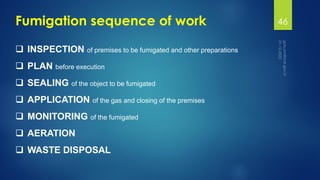 Fumigation sequence of work
❑ INSPECTION of premises to be fumigated and other preparations
❑ PLAN before execution
❑ SEALING of the object to be fumigated
❑ APPLICATION of the gas and closing of the premises
❑ MONITORING of the fumigated
❑ AERATION
❑ WASTE DISPOSAL
46
 