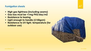 Fumigation sheets
▪ High gas tightness (including seams)
▪ Gas loss must be <1mg PH3/day/m2
▪ Resistance to tearing
▪ Light enough to handle (≤150gsm)
▪ Resistance to UV light, temperature (for
outdoor use)
01-12-2022
guru.pn@icar.gov.in
47
 